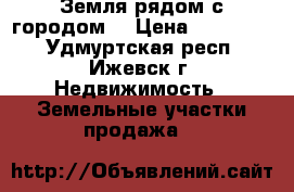 Земля рядом с городом. › Цена ­ 600 000 - Удмуртская респ., Ижевск г. Недвижимость » Земельные участки продажа   